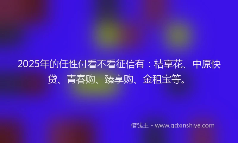 2025年的任性付看不看征信有：桔享花、中原快贷、青春购、臻享购、金租宝等。