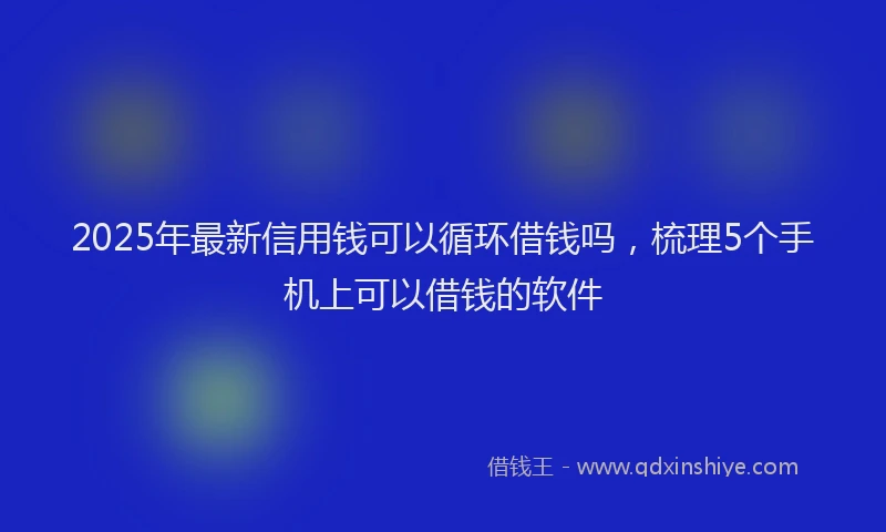 2025年最新信用钱可以循环借钱吗，梳理5个手机上可以借钱的软件
