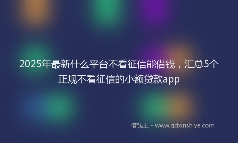 2025年最新什么平台不看征信能借钱，汇总5个正规不看征信的小额贷款app