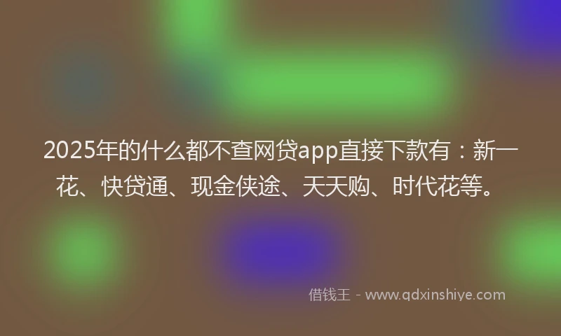 2025年的什么都不查网贷app直接下款有：新一花、快贷通、现金侠途、天天购、时代花等。