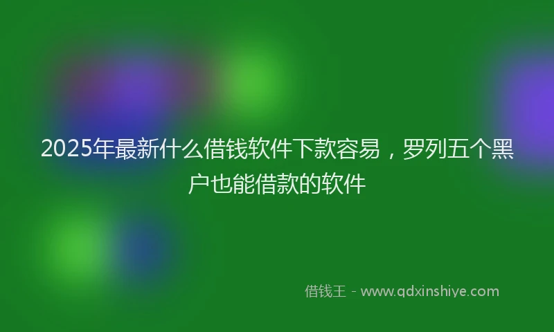 2025年最新什么借钱软件下款容易，罗列五个黑户也能借款的软件