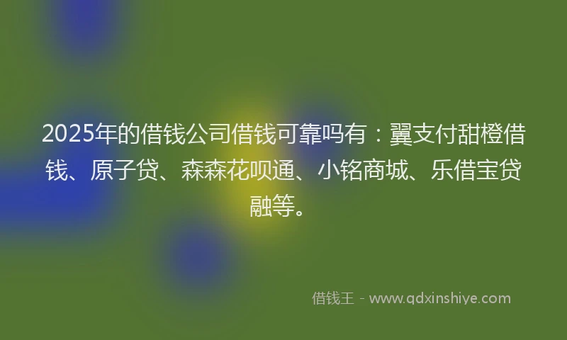 2025年的借钱公司借钱可靠吗有：翼支付甜橙借钱、原子贷、森森花呗通、小铭商城、乐借宝贷融等。