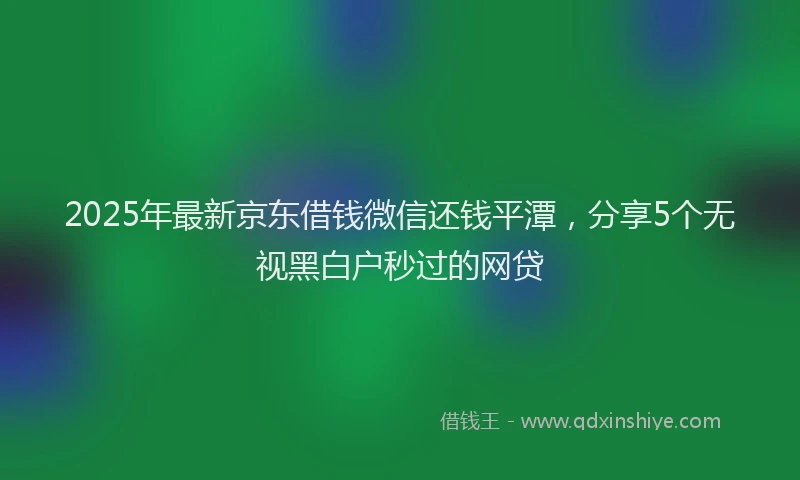 2025年最新京东借钱微信还钱平潭，分享5个无视黑白户秒过的网贷