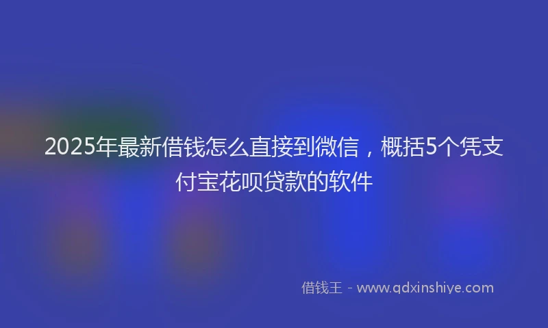 2025年最新借钱怎么直接到微信，概括5个凭支付宝花呗贷款的软件