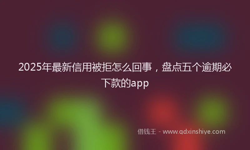 2025年最新信用被拒怎么回事，盘点五个逾期必下款的app