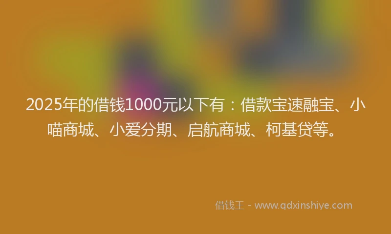 2025年的借钱1000元以下有：借款宝速融宝、小喵商城、小爱分期、启航商城、柯基贷等。