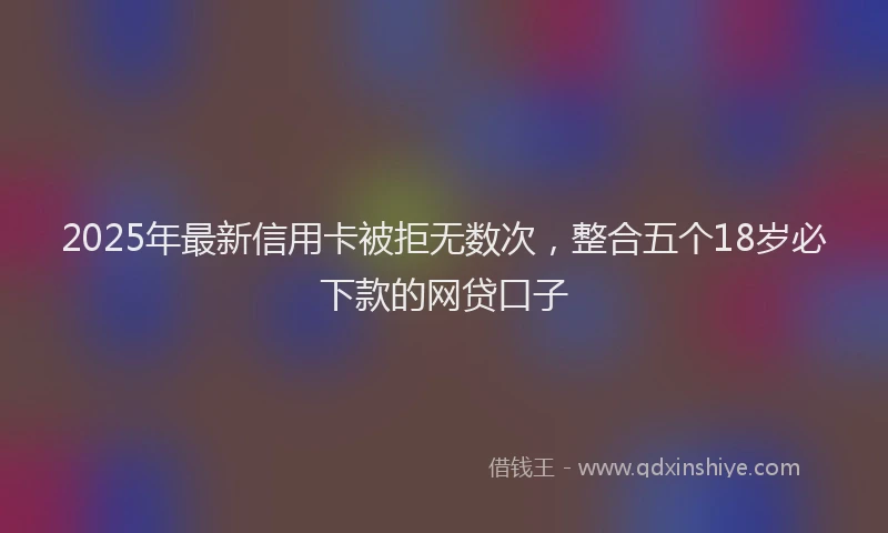 2025年最新信用卡被拒无数次，整合五个18岁必下款的网贷口子