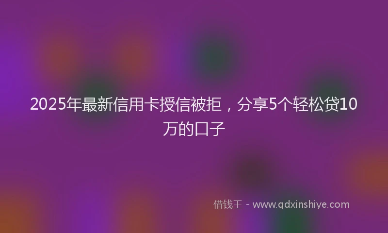 2025年最新信用卡授信被拒，分享5个轻松贷10万的口子