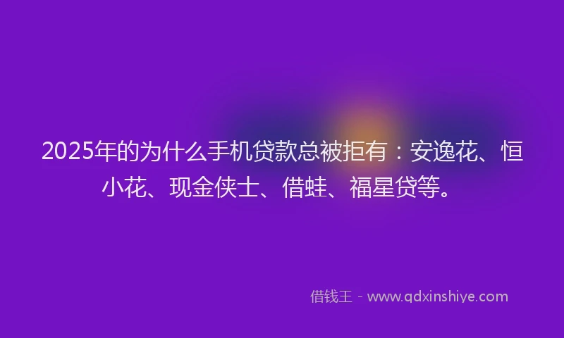 2025年的为什么手机贷款总被拒有：安逸花、恒小花、现金侠士、借蛙、福星贷等。