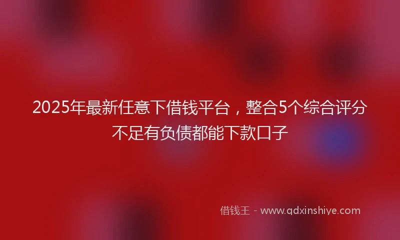2025年最新任意下借钱平台，整合5个综合评分不足有负债都能下款口子