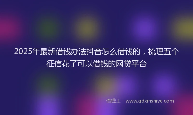 2025年最新借钱办法抖音怎么借钱的，梳理五个征信花了可以借钱的网贷平台