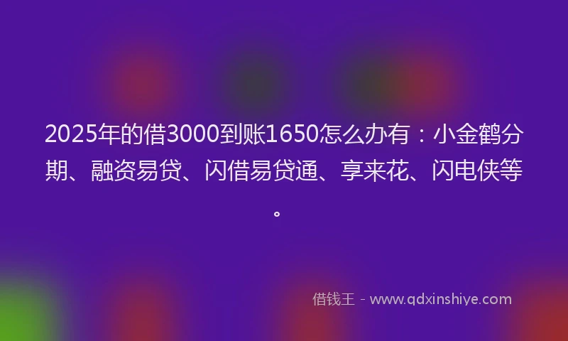 2025年的借3000到账1650怎么办有：小金鹤分期、融资易贷、闪借易贷通、享来花、闪电侠等。