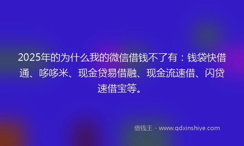 2025年的为什么我的微信借钱不了有：钱袋快借通、哆哆米、现金贷易借融、现金流速借、闪贷速借宝等。