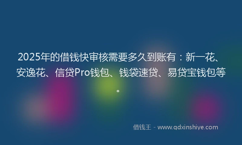 2025年的借钱快审核需要多久到账有：新一花、安逸花、信贷Pro钱包、钱袋速贷、易贷宝钱包等。