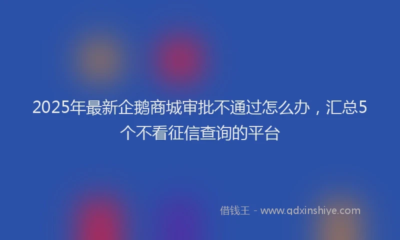 2025年最新企鹅商城审批不通过怎么办，汇总5个不看征信查询的平台