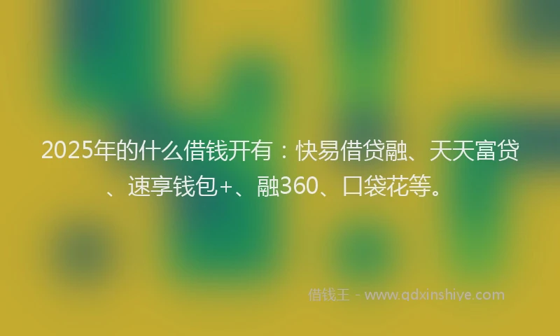 2025年的什么借钱开有：快易借贷融、天天富贷、速享钱包+、融360、口袋花等。