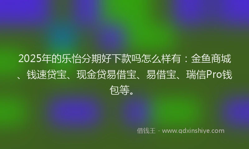 2025年的乐怡分期好下款吗怎么样有：金鱼商城、钱速贷宝、现金贷易借宝、易借宝、瑞信Pro钱包等。