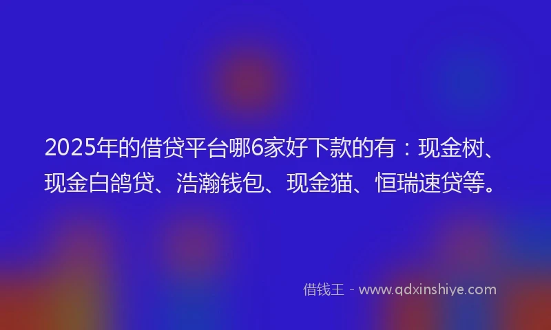 2025年的借贷平台哪6家好下款的有：现金树、现金白鸽贷、浩瀚钱包、现金猫、恒瑞速贷等。