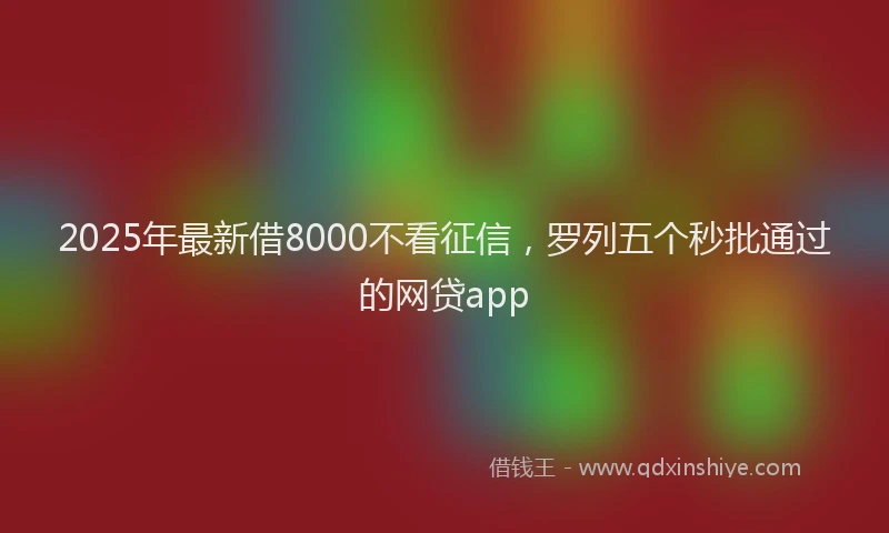 2025年最新借8000不看征信，罗列五个秒批通过的网贷app