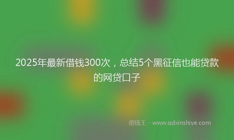2025年最新借钱300次，总结5个黑征信也能贷款的网贷口子