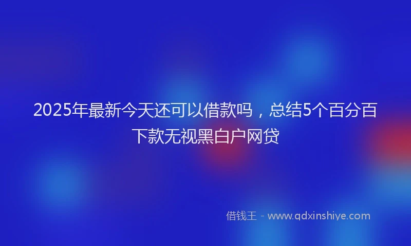 2025年最新今天还可以借款吗，总结5个百分百下款无视黑白户网贷