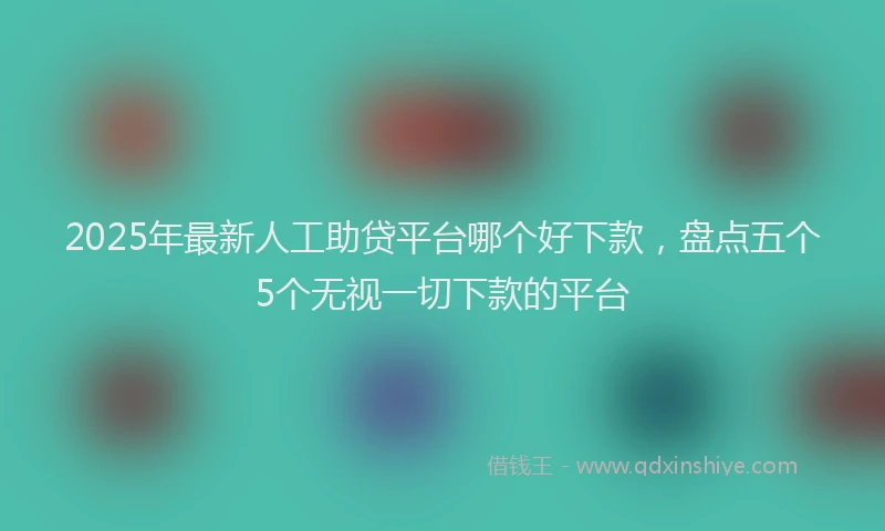 2025年最新人工助贷平台哪个好下款，盘点五个5个无视一切下款的平台