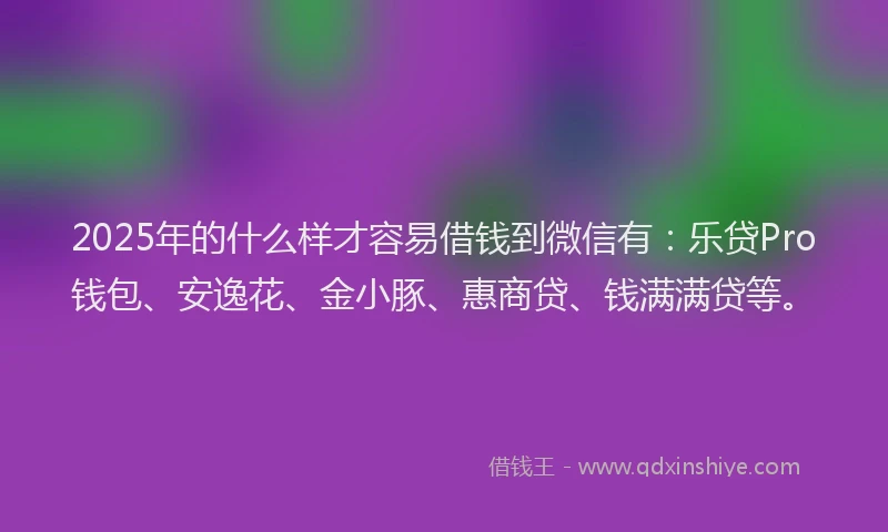 2025年的什么样才容易借钱到微信有：乐贷Pro钱包、安逸花、金小豚、惠商贷、钱满满贷等。