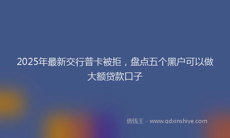 2025年最新交行普卡被拒，盘点五个黑户可以做大额贷款口子