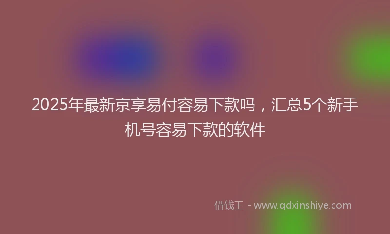 2025年最新京享易付容易下款吗，汇总5个新手机号容易下款的软件