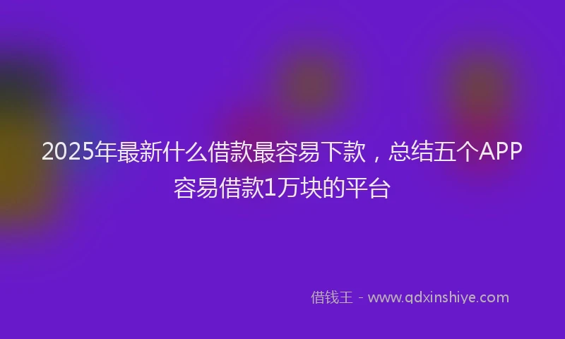 2025年最新什么借款最容易下款，总结五个APP容易借款1万块的平台