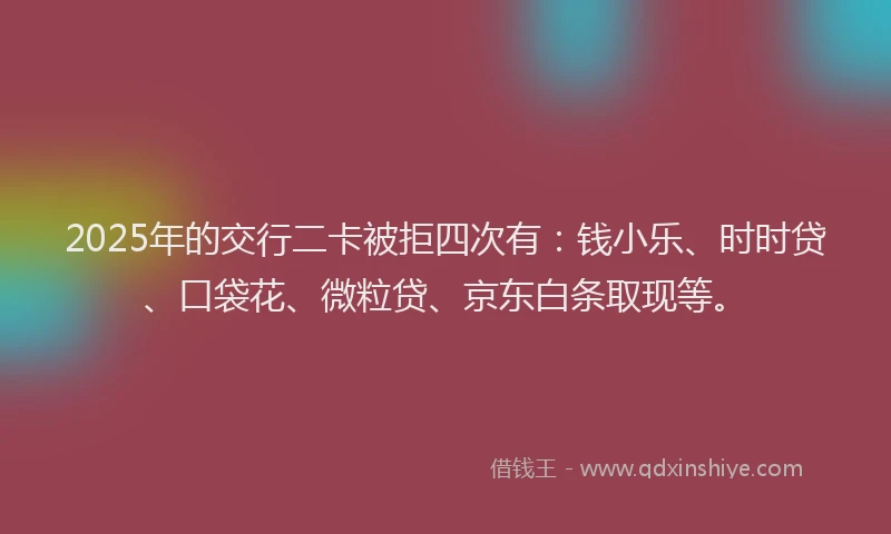 2025年的交行二卡被拒四次有：钱小乐、时时贷、口袋花、微粒贷、京东白条取现等。