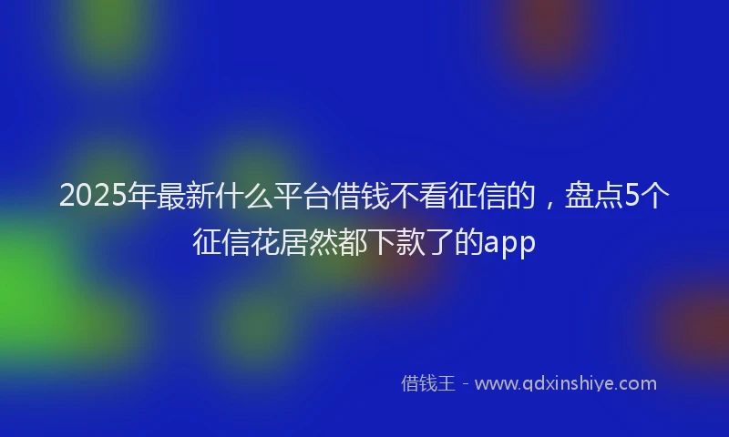2025年最新什么平台借钱不看征信的，盘点5个征信花居然都下款了的app