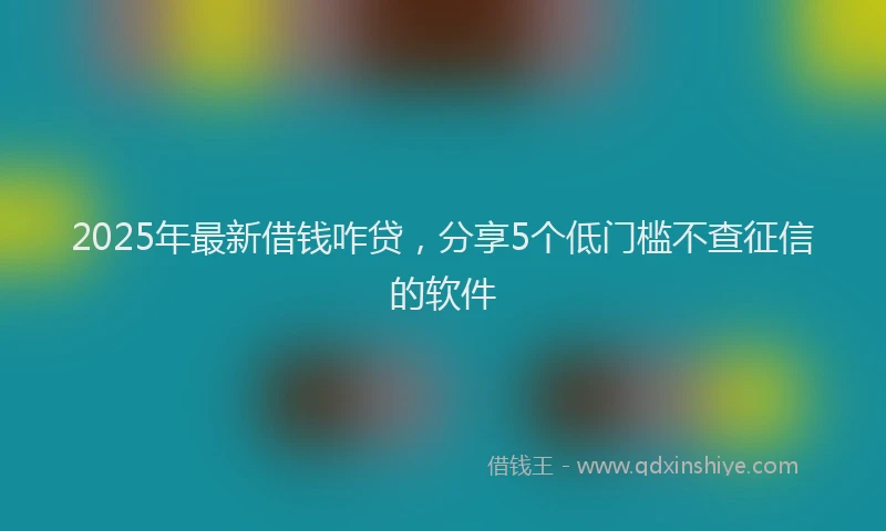 2025年最新借钱咋贷，分享5个低门槛不查征信的软件