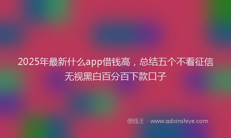 2025年最新什么app借钱高，总结五个不看征信无视黑白百分百下款口子