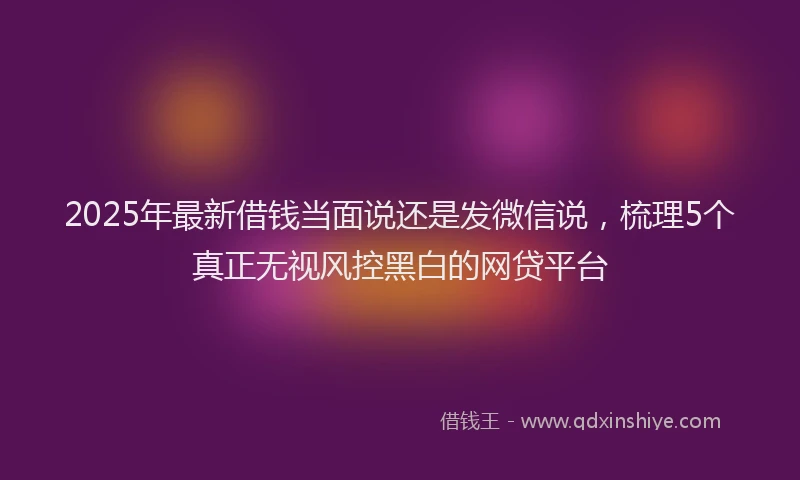 2025年最新借钱当面说还是发微信说，梳理5个真正无视风控黑白的网贷平台