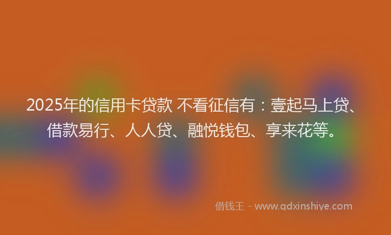 2025年的信用卡贷款 不看征信有：壹起马上贷、借款易行、人人贷、融悦钱包、享来花等。