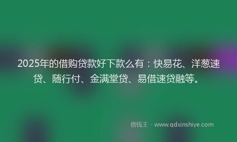 2025年的借购贷款好下款么有：快易花、洋葱速贷、随行付、金满堂贷、易借速贷融等。