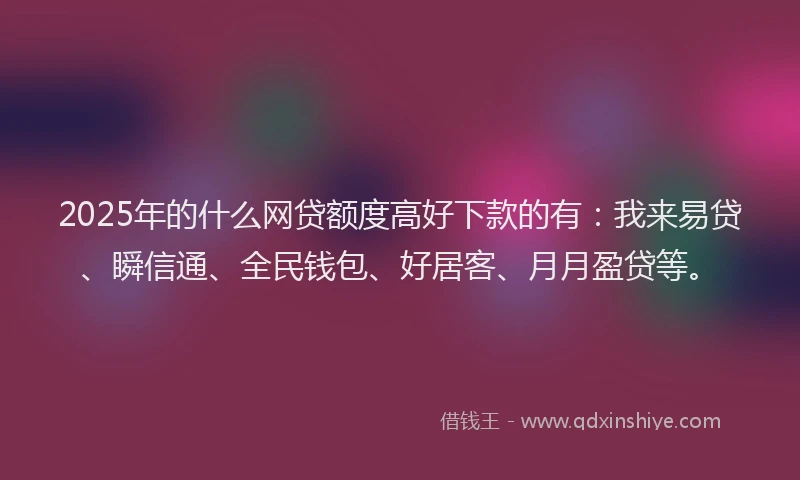 2025年的什么网贷额度高好下款的有：我来易贷、瞬信通、全民钱包、好居客、月月盈贷等。
