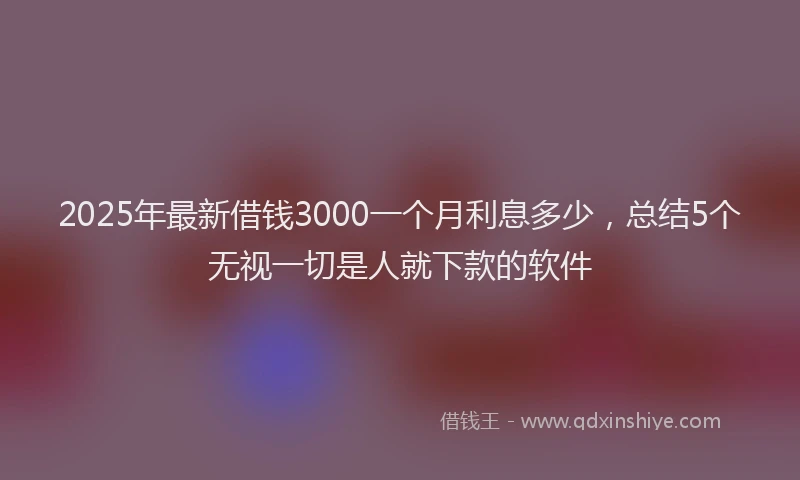 2025年最新借钱3000一个月利息多少，总结5个无视一切是人就下款的软件