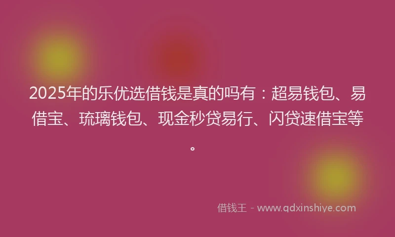 2025年的乐优选借钱是真的吗有：超易钱包、易借宝、琉璃钱包、现金秒贷易行、闪贷速借宝等。