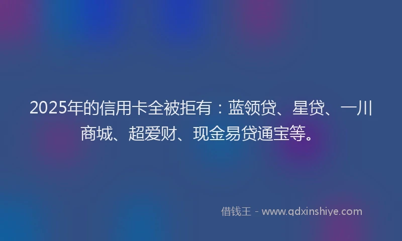2025年的信用卡全被拒有：蓝领贷、星贷、一川商城、超爱财、现金易贷通宝等。