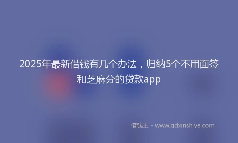 2025年最新借钱有几个办法，归纳5个不用面签和芝麻分的贷款app