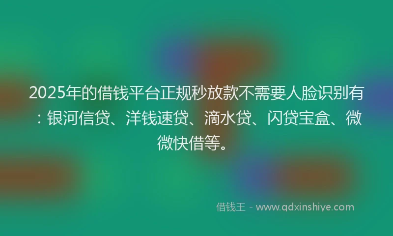 2025年的借钱平台正规秒放款不需要人脸识别有：银河信贷、洋钱速贷、滴水贷、闪贷宝盒、微微快借等。