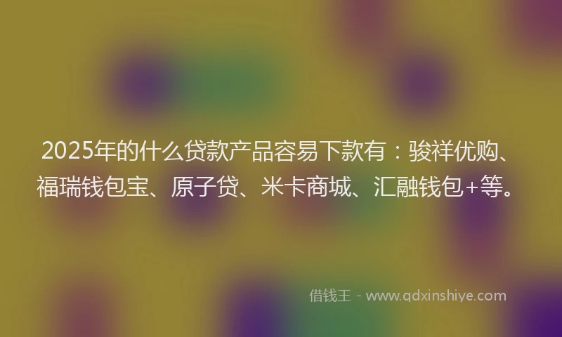 2025年的什么贷款产品容易下款有：骏祥优购、福瑞钱包宝、原子贷、米卡商城、汇融钱包+等。