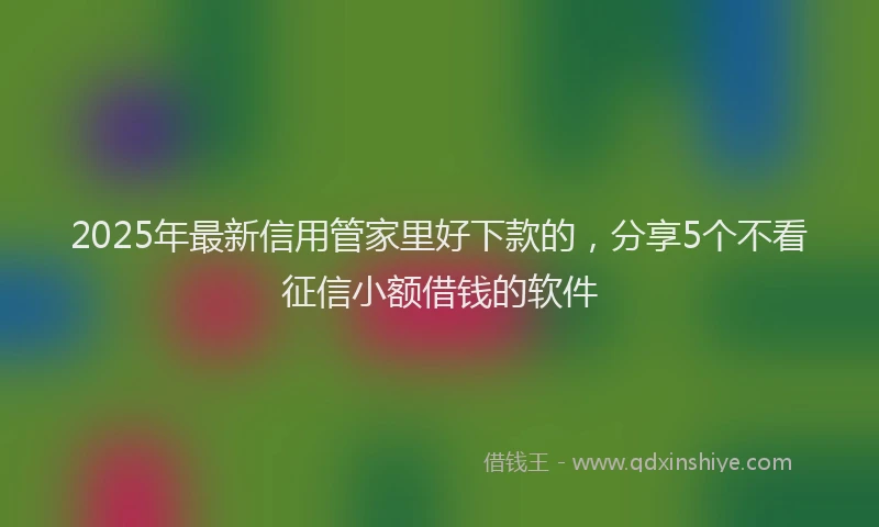 2025年最新信用管家里好下款的，分享5个不看征信小额借钱的软件