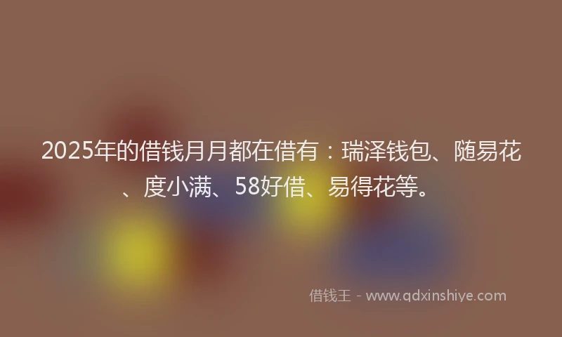 2025年的借钱月月都在借有：瑞泽钱包、随易花、度小满、58好借、易得花等。