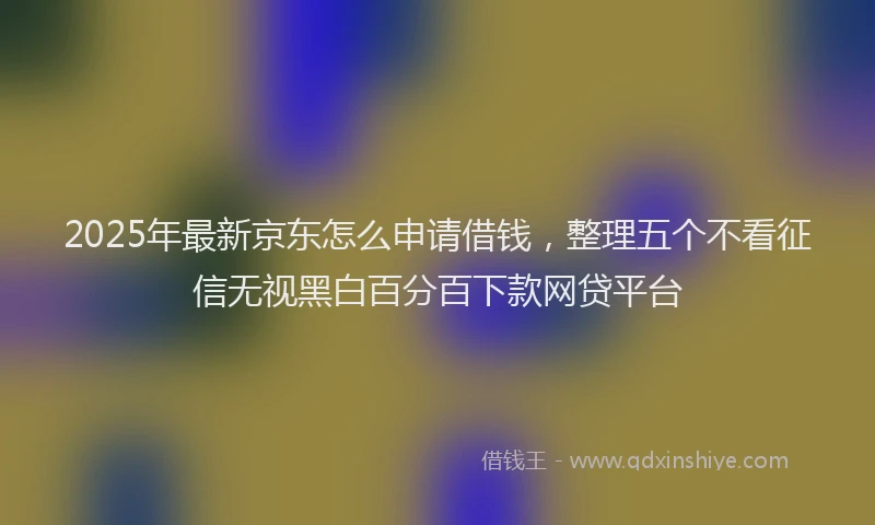 2025年最新京东怎么申请借钱，整理五个不看征信无视黑白百分百下款网贷平台