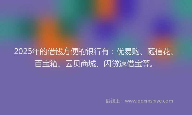 2025年的借钱方便的银行有：优易购、随信花、百宝箱、云贝商城、闪贷速借宝等。