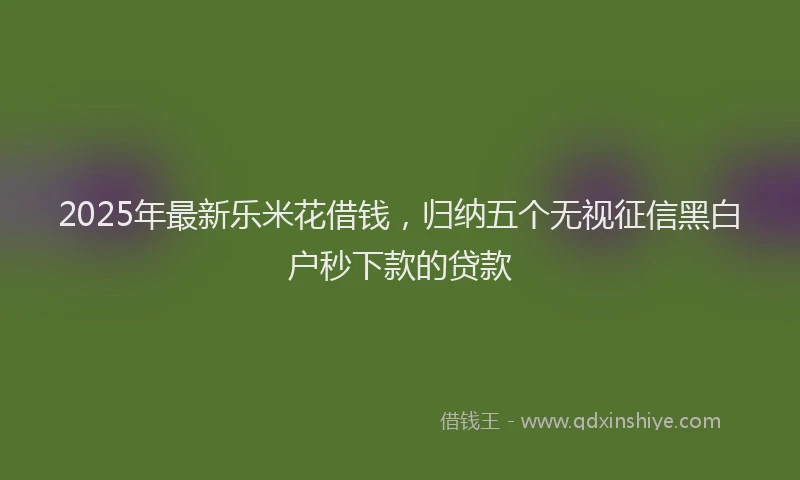 2025年最新乐米花借钱，归纳五个无视征信黑白户秒下款的贷款