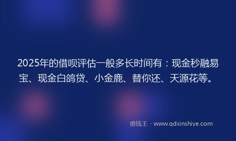2025年的借呗评估一般多长时间有：现金秒融易宝、现金白鸽贷、小金鹿、替你还、天源花等。